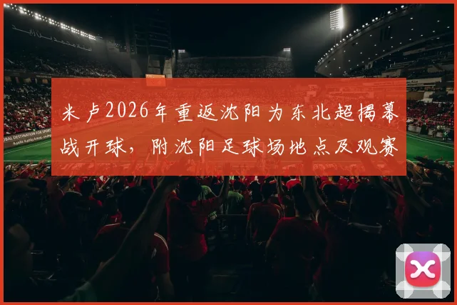 米卢2026年重返沈阳为东北超揭幕战开球，附沈阳足球场地点及观赛指南