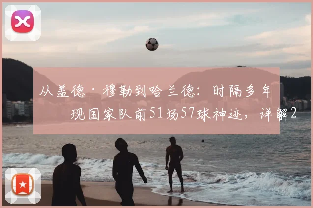 从盖德·穆勒到哈兰德：时隔多年再现国家队前51场57球神迹，详解2026年进球含金量