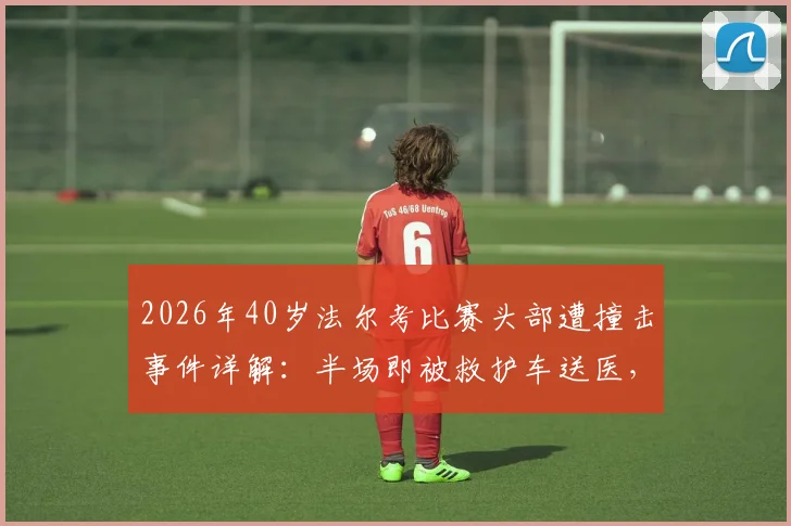 2026年40岁法尔考比赛头部遭撞击事件详解:半场即被救护车送医,高龄球员赛场安全引关注