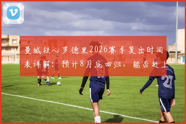 曼城核心罗德里2026赛季复出时间表详解:预计8月底回归,能否赶上社区盾杯成关键