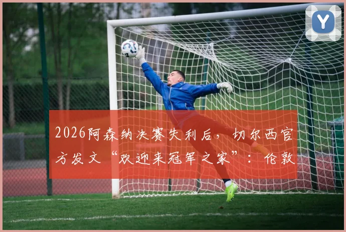 2026阿森纳决赛失利后，切尔西官方发文“欢迎来冠军之家”：伦敦斯坦福桥参观指南与赛事看点解析