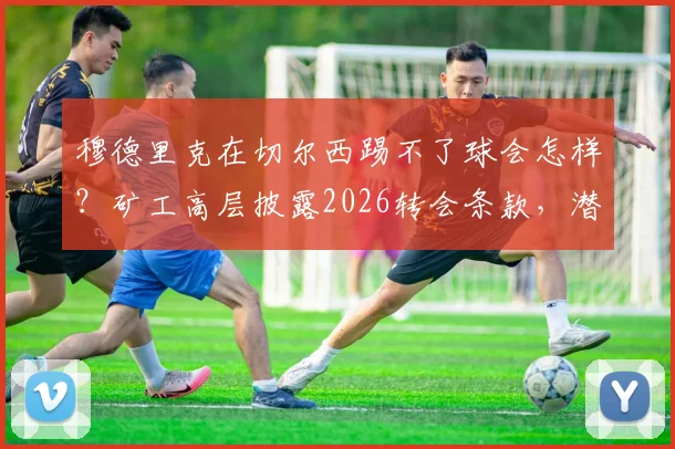 穆德里克在切尔西踢不了球会怎样?矿工高层披露2026转会条款,潜在损失达3000万欧
