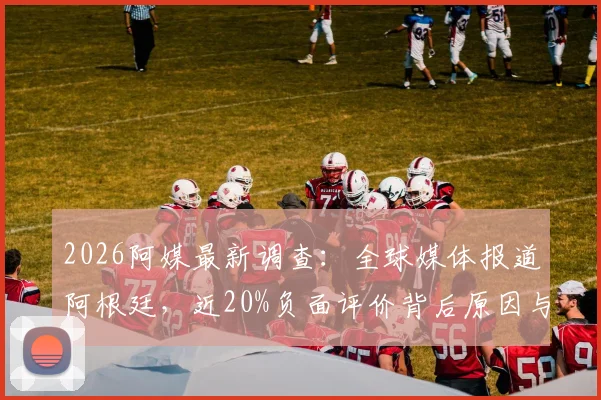 2026阿媒最新调查：全球媒体报道阿根廷，近20%负面评价背后原因与影响解读