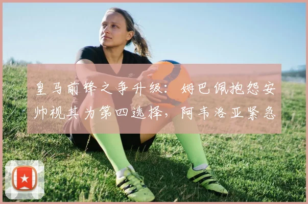 皇马前锋之争升级:姆巴佩抱怨安帅视其为第四选择,阿韦洛亚紧急灭火,2026赛季阵容怎么排?