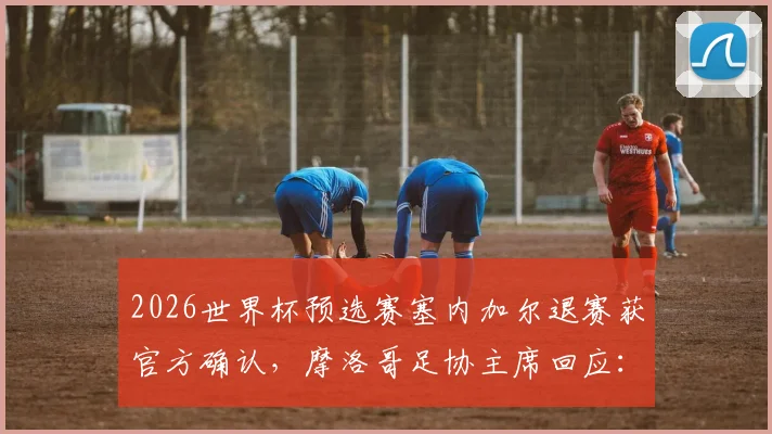 2026世界杯预选赛塞内加尔退赛获官方确认,摩洛哥足协主席回应:手握充分论据详解事件始末