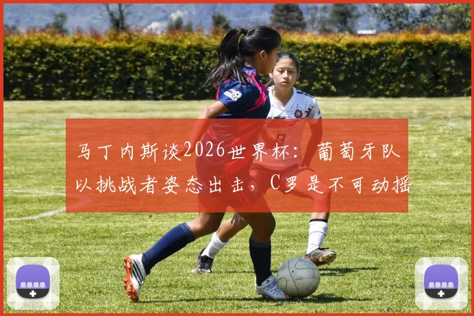 马丁内斯谈2026世界杯：葡萄牙队以挑战者姿态出击，C罗是不可动摇的足坛图腾