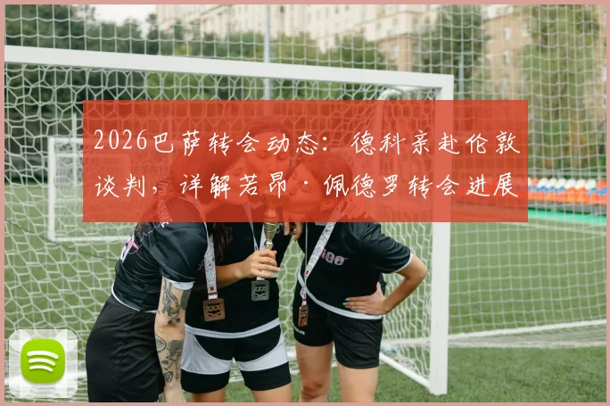2026巴萨转会动态：德科亲赴伦敦谈判，详解若昂·佩德罗转会进展与潜在费用