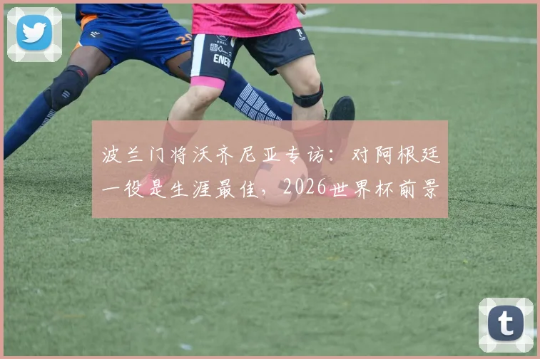 波兰门将沃齐尼亚专访：对阿根廷一役是生涯最佳，2026世界杯前景与转会悬念解析