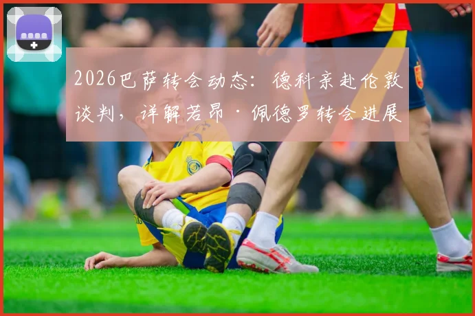 2026巴萨转会动态:德科亲赴伦敦谈判,详解若昂·佩德罗转会进展与潜在费用