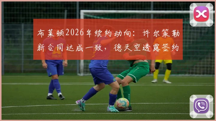 布莱顿2026年续约动向：许尔策勒新合同达成一致，德天空透露签约在即，年轻球员年薪与球队策略解读